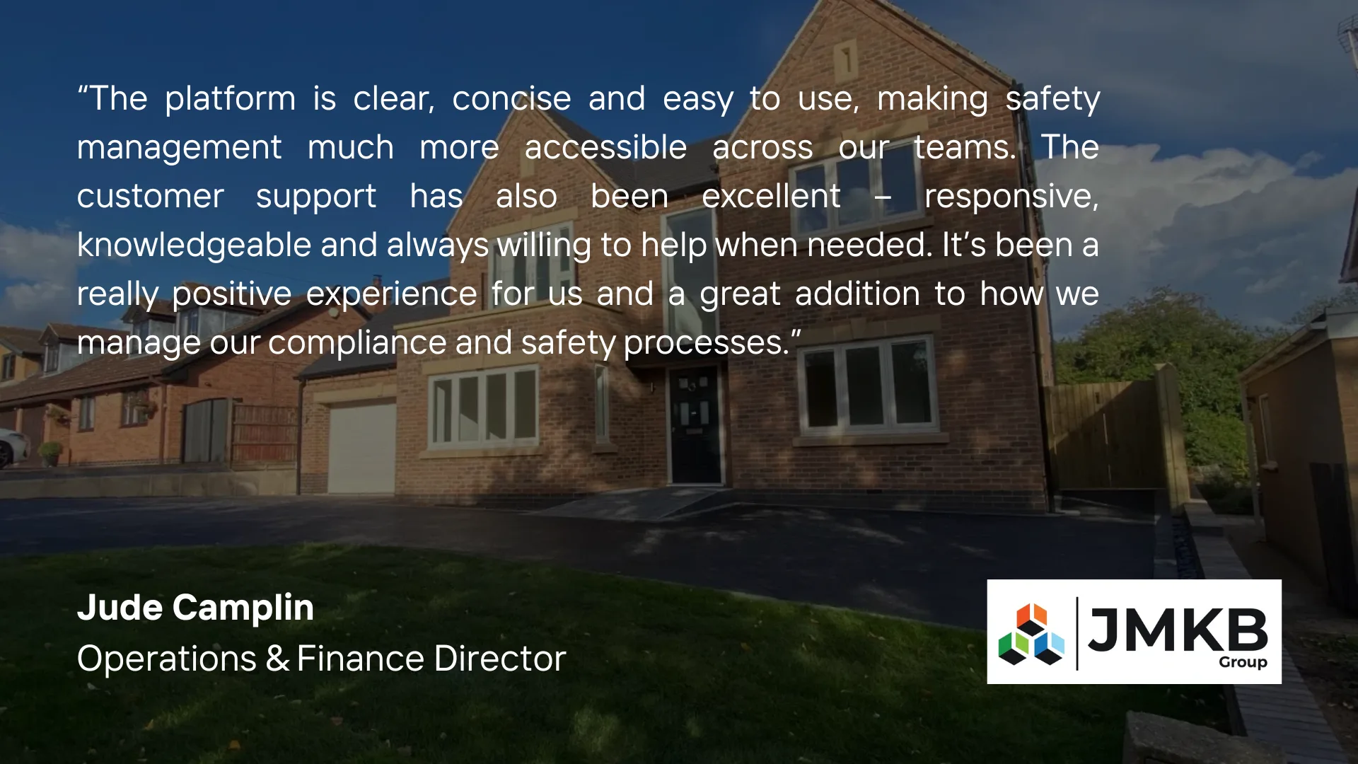 Jude Camplin, Operations & Finance Director at JMKB Group: "The platform is clear, concise and easy to use, making safety management much more accessible across our teams. The customer support has also been excellent."